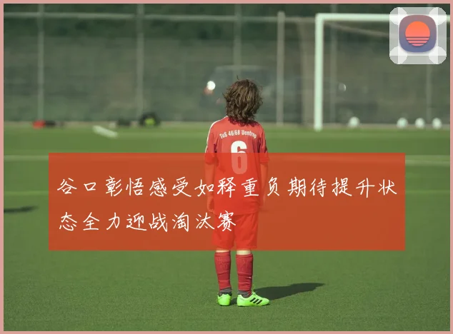 谷口彰悟感受如释重负期待提升状态全力迎战淘汰赛