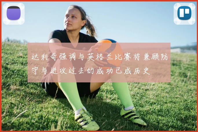 达利奇强调与英格兰比赛将兼顾防守与进攻过去的成功已成历史