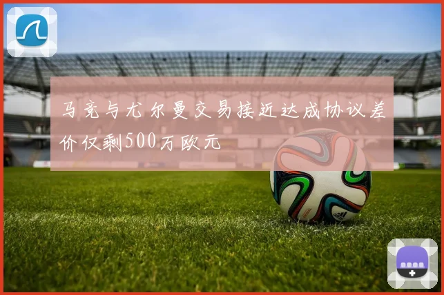 马竞与尤尔曼交易接近达成协议差价仅剩500万欧元