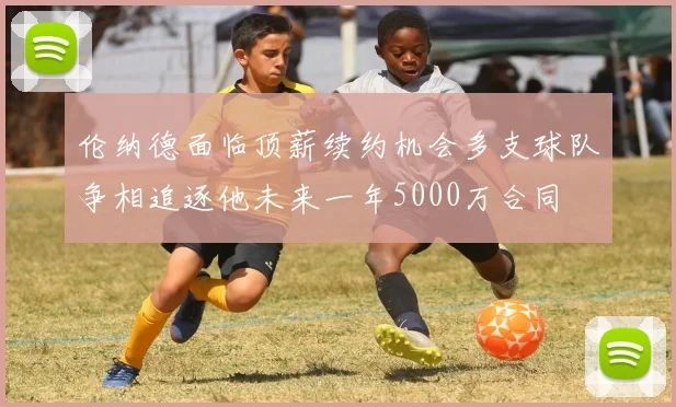 伦纳德面临顶薪续约机会多支球队争相追逐他未来一年5000万合同