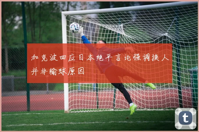 加克波回应日本绝平言论强调换人并非输球原因