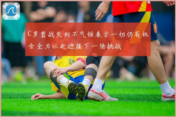 C罗首战失利不气馁表示一切仍有机会全力以赴迎接下一场挑战