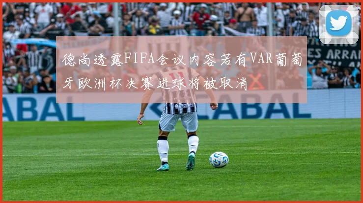 德尚透露FIFA会议内容若有VAR葡萄牙欧洲杯决赛进球将被取消
