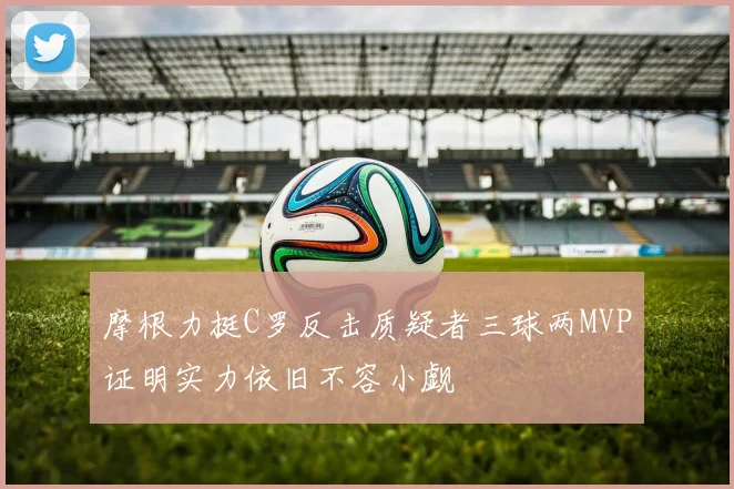 摩根力挺C罗反击质疑者三球两MVP证明实力依旧不容小觑