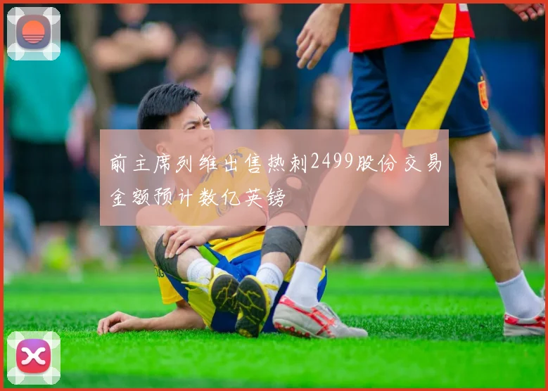 前主席列维出售热刺2499股份交易金额预计数亿英镑