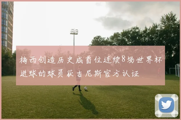 梅西创造历史成首位连续8场世界杯进球的球员获吉尼斯官方认证