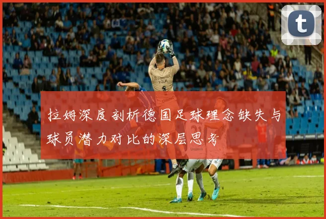 拉姆深度剖析德国足球理念缺失与球员潜力对比的深层思考