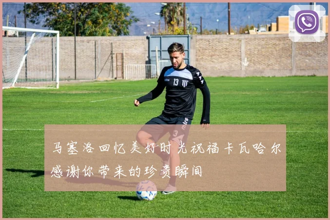 马塞洛回忆美好时光祝福卡瓦哈尔感谢你带来的珍贵瞬间