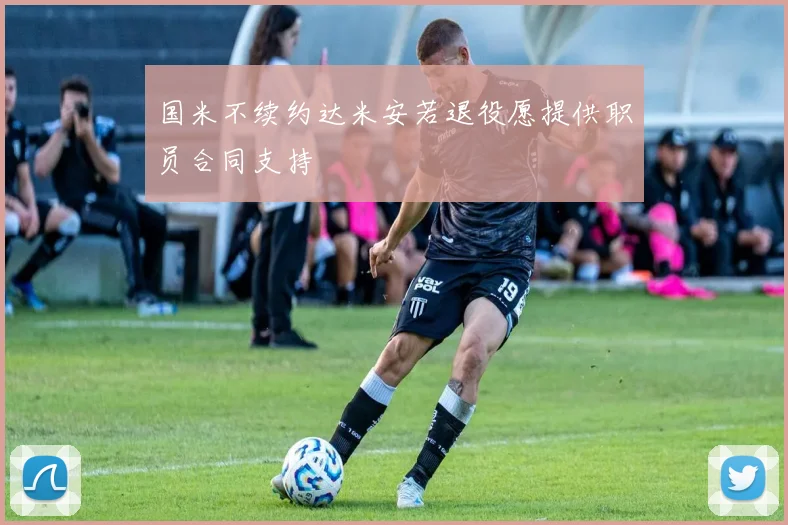 国米不续约达米安若退役愿提供职员合同支持