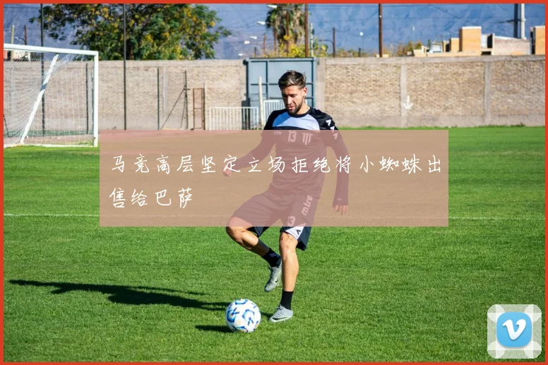 马竞高层坚定立场拒绝将小蜘蛛出售给巴萨