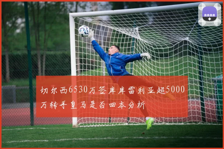 切尔西6530万签库库雷利亚超5000万转手皇马是否回本分析