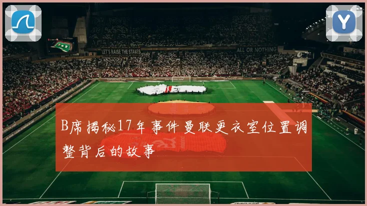 B席揭秘17年事件曼联更衣室位置调整背后的故事
