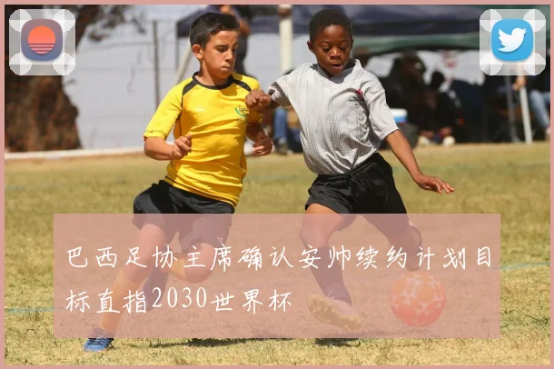 巴西足协主席确认安帅续约计划目标直指2030世界杯
