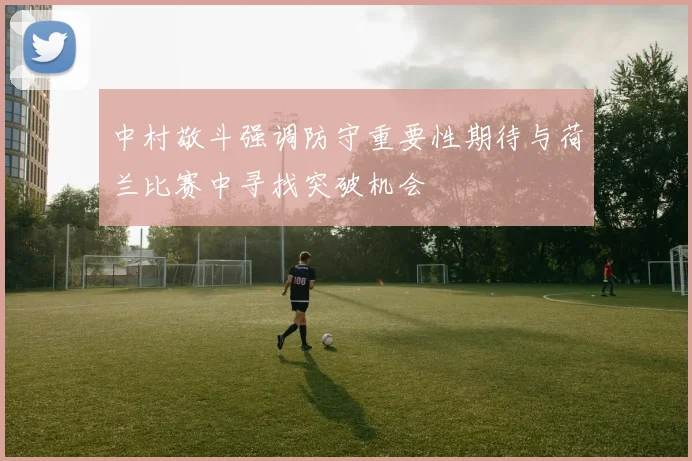 中村敬斗强调防守重要性期待与荷兰比赛中寻找突破机会