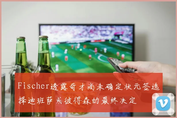 Fischer透露奇才尚未确定状元签选择迪班萨或彼得森的最终决定