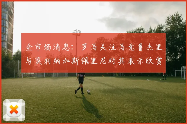 全市场消息：罗马关注马竞鲁杰里与莫利纳加斯佩里尼对其表示欣赏