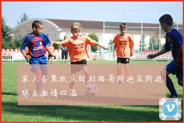 家人齐聚欢庆时刻路易斯迪亚斯进球后激情四溢