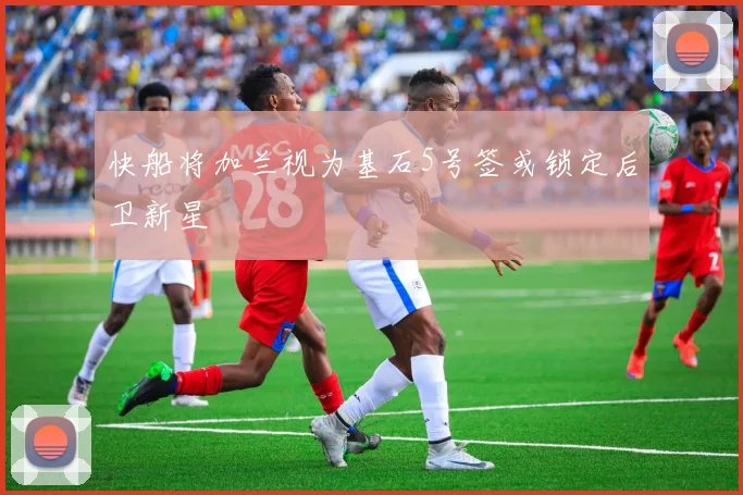 快船将加兰视为基石5号签或锁定后卫新星
