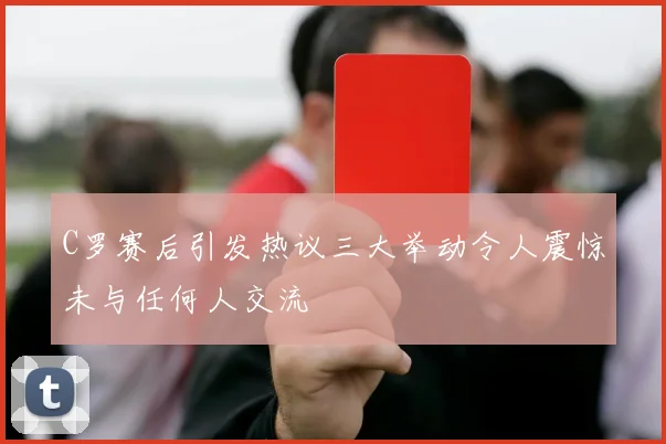 C罗赛后引发热议三大举动令人震惊未与任何人交流