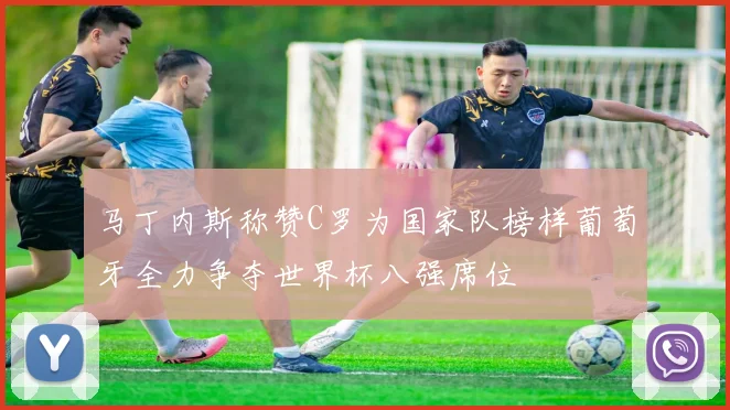 马丁内斯称赞C罗为国家队榜样葡萄牙全力争夺世界杯八强席位